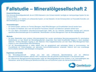 Fallstudie – Mineralölgesellschaft 2
Zusammenfassung:
Eine führende Mineralölgesellschaft, die ein CODO-Netzwerk in der Schweiz betreibt, benötigte ein mehrsprachiges System für den
Schweizer Markt.
Zudem benötigte es ein stabiles und umfassendes System, um das Netzwerk, mit den Schwerpunkten von finanzieller Kontrolle- und
Berichterstattung zu managen.
Voraussetzungen:
• Ein Online-System, welches von Territory Managern, Head Office Managern und Einzelhändlern benutzt werden kann
• Ein System mit Helpdesk, das in den drei Sprachen Französisch, Deutsch und Italienisch, betrieben werden kann
• Für eine Matrix verschiedener Informationsvoraussetzungen haftet, die von mehreren Stakeholdern benötigt wird, inklusive
spezifische Berichtserstattungen für Einzelhändler, Steuerberatern und dem Management-Team der Mineralölgesellschaft
Methode:
• Da jeder Stakeholder einen anderen Informationsbedarf hat, wurden verschiedene Benutzerzugangsrechte für verschiedene
Nutzerebenen, je nach Bedarf der Mineralölgesellschaft, eingerichtet. Dies bietet Einzelhändler Zugang zu deren jeweiligen
Stationen, Territory Managern Zugang zu den Stationen ihres Aufgabenbereiches und dem Head Office-Management-Team
Zugang zu einer netzwerkweiten Berichterstattung.
• Um der Mineralölgesellschaft zu helfen effektiv über ein geographisch weit verbreitetes Gebiet zu kommunizieren, hat
CounterBooks ein Online-Helpdesk und alternative Kommunikationsoptionen entwickelt. Dadurch wird eine zuverlässige
Kommunikation zwischen allen Beteiligten sichergestellt.
Ergebnisse und Vorteile:
• Die Mineralölgesellschaft verfügt nun über eine umfassende Berichterstattung und ein effektives
Managementinformationssystem, welches 100% Transparenz über das gesamte CODO-Netzwerk in drei Sprachen bietet.
• Ein datenreiches Managementinformationssystem bietet der Mineralölgesellschaft einen Einblick in die Leistungsfähigkeit des
Netzwerkes, wertet die Einhaltung der Betriebsvorschriften aus und funktioniert zudem als internes Kontrollinstrument.
 