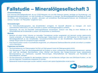 Fallstudie – Mineralölgesellschaft 3
Zusammenfassung:
Eine führende Mineralölgesellschaft, die ein CODO-Netzwerk mit rund 800 Stationen betreibt, benötigte ein Buchhaltungs- und
Managementinformationssystem, um mehr Kontrolle und Transparenz zu erlangen. Die Mineralölgesellschaft benötigte ein System
mit Online- und Echtzeitzugang zu aktuellen, akkuraten und einheitlichen Buchhaltungsinformationen der Einzelhändler und
welches “Ist-Daten” mit “Planzahlen” vergleichen kann.
Voraussetzungen:
• Ein Online-Buchhaltungssystem, das Einzelhändlern ermöglicht, ihr Geschäft effizienter zu managen, z.B. durch
automatisierten Datenimport, um Zeit und Kosten zu sparen und Datengenauigkeit zu erhöhen.
• Dashboards, die sich auf finanzielle Leistungsindikatoren konzentrieren, wodurch man fähig ist einen Maßstab an die
Wirtschaftlichkeit der Einzelhändler zu setzen und Hauptrisiken zu identifizieren.
Methode:
• Bereiche mit einem hohen Volumen an manuellen Transaktionen wurden ausgewertet und demnach wurden elektronische
Importe entwickelt, um Dateneingaben zu beschleunigen. Daten-Importe wurden von SAP-Systemen für Rechnungen der
Mineralölgesellschaft an den Einzelhändler, Convenience-Großhändlern an den Einzelhändler, Kassendaten-Importe von
Dresser Wayne sowie für Lohnabrechnungen entwickelt.
• Eine Export-Funktion wurde in CounterBooks eingerichtet, um umfassende Dashboard-Berichte schnell und einfach zu erstellen
und zu exportieren.
Ergebnisse und Vorteile:
• Die Automatisierung von Dateneingaben hat Zeit und Geld gesparrt sowie die Datengenauigkeit erhöht.
• Das Management Team der Mineralölgesellschaft hat Zugang zu einem umfassenden Berichterstattungsinstrument, welches
sich nach der benötigten Berichtsstruktur richtet. Mitunter sind Berichte über Budget-Varianzen sowie netzwerkweite
Berichtserstattung von Dashboards, Liquidität/ Reinvermögen, Wirtschaftlichkeit der Netzwerke und Rentabilität von
Geschäftsplänen, enthalten.
• Die Berichtsstruktur ist dieselbe für alle beteiligten Stationen und die Berichte verfügen über eine Drill-Down-Funktion, um die
darunter liegenden Transaktionen analysieren zu können.
• Bedeutende Kosteneinsparungen wurden realisiert, wodurch sehr starke Kapitalrenditen erzielt wurden.
 