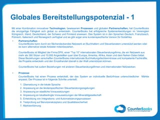 Globales Bereitstellungspotenzial - 1
Mit einer Kombination innovativer Technologien, bewiesenen Prozessen und globalen Partnerschaften, hat CounterBooks
die einzigartige Fähigkeit sich global zu entwickeln. CounterBooks hat erfolgreiche Systementwicklungen im Vereinigten
Königreich, Irland, Deutschland, der Schweiz und Finnland erwiesen. Das System ist in den Sprachen Deutsch, Französisch,
Polnisch, Italienisch und Norwegisch verfügbar und es gibt sogar eine kundenspezifische Version für Südafrika.
• Partnerschaften
CounterBooks kann durch ein flächendeckendes Netzwerk an Buchhaltern und Steuerberatern unterstützt werden oder
es kann alternative lokale Anbieter miteinbeziehen.
CounterBooks ist Mitglied der Firma DFK, einer “Top 10” internationalen Steuerberatungsfirma, die ein Netzwerk aus
mehr als 380 Sitzen und 10,000 Angestellten quer über Europa, Amerika, Afrika, Asian und dem Nahen Osten bildet.
Diese Beziehungen verschaffen CounterBooks internationale Buchhaltungsfachkenntnisse und kompetente Fachkräfte,
die Projekte entwickeln und den Einzelhandel überall in der Welt unterstützen können.
CounterBooks hat zudem Beziehungen mit anderen Steuerberatungsfirmen und internationalen Netzwerken.
• Prozesse
CounterBooks hat einen Prozess entwickelt, der das System an individuelle Bedürfnisse unterschiedlicher Märkte
anpasst. Der Prozess ist in folgende Schritte unterteilt:
1. Übersetzung in die lokale Sprache
2. Anpassung an die länderspezifischen Steuerberatungsregelungen
3. Anpassung an staatliche Voraussetzungen
4. Anpassung an lokalbedingte Voraussetzungen der Mineralölgesellschaft
5. Entwicklung von Integrations- und Automatisierungsprozessen
6. Testprüfung auf Benutzerakzeptanz und Qualitätssicherheit
7. Markteinführung
 