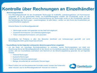 Kontrolle über Rechnungen an Einzelhändler
Abrechnungsverfahren
• Eine Mineralölgesellschaft hat den Einzelhändler Rechnungen für Kraftstoffe, Ladenlizenzgebühren und Kommissionen
ausgestellt und hat die gesammelten Kredit- und Kraftstoffkartengelder erstattet. Der Einzelhändler wurde von den
Rechnungen per E-mail informiert und eine Zusammenfassung der Rechnungen wurde an den Einzelhändler geschickt.
Die Nettobeträge aller Rechnungen - zusammengefasst für jede Station - wurden von dem Konto des Einzelhändlers per
Lastschriftverfahren abgebucht.
Kritische Risiken für die Mineralölgesellschaft :
• Rechnungen wurden nicht gesendet und das Geld nicht abgebucht
• Duplizierte Kommissionen und Unterstützungsleistungen
• Falsch verwendete Kommissions- und Lizenzraten
CounterBooks hat Probleme in allen drei Bereichen identifiziert und Verbesserungen geschafft, und somit
Mineralölgesellschaften große Ersparnisse erbracht.
CounterBooks hat die folgenden verbesserten Abrechnungsverfahren eingeleitet:
• Um das Risiko von zukünftigen Buchhaltungsfehlern zu vermeiden, werden Rechnungsdateien nun direkt vom
Abrechnungs-Server der Mineralölgesellschaft an den Server von CounterBooks gesendet. Sobald die Dateien empfangen
wurden, wird von CounterBooks automatisch eine Nachricht an die Abrechnungsabteilung gesendet, die auf folgendes
hinweist:
• Fehlende Rechnungen
• Duplizierte Rechnungen
• Duplizierte Unterstützungsleistungen
• Beträge, die außerhalb der vereinbarten Grenzen liegen
• Diese Funktion hat nicht die existierenden Kontrollen ersetzt, sondern das Fehlerrisiko
weiter reduziert, was für die Mineralölgesellschaft finanziell von Vorteil ist.
 