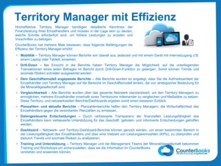 Territory Manager mit Effizienz
• Mobilität – Territory Manager können Berichte von überall aus, jederzeit und mit einem Gerät mit Internetzugang z.B.
einem Laptop oder Tablett, einsehen.
• Drill-Down – Bei Einsicht in die Berichte haben Territory Manager die Möglichkeit, auf die unterliegenden
Transaktionen eines jeden Betrages im Bericht durch Drill-Down-Funktion zu gelangen. Somit können Trends und
anomale Risiken schneller ausgewertet werden.
• Dem Geschäftsmodell angepasste Berichte – Alle Berichte wurden so angelegt, dass Sie die Aufmerksamkeit der
Einzelhändler und Territory Manager auf die Bereiche im Geschäftsmodell lenken, die von strategischer Bedeutung für
die Mineralölgesellschaft sind.
• Vergleichbarkeit – Alle Berichte wurden über das gesamte Netzwerk standardisiert, um den Territory Managern zu
ermöglichen, mehrere Einzelhändler innerhalb eines Territoriums miteinander zu vergleichen und Maßstäbe zu setzen.
Diese Territory- und netzwerkweiten Berichte/Dashboards ergeben somit einen besseren Einblick.
• Planzahlen- und aktuelle Berichte – Planzahlenberichte helfen den Territory Managern, die Wirtschaftlichkeit des
Einzelhändlers gegen die vereinbarten Planzahlen zu ermessen.
• Datengesteuerte Entscheidungen – Durch verbesserte Transparenz der finanziellen Leistungsfähigkeit des
Einzelhändlers kann verbesserte Unterstützung für das Geschäft geboten- und informierte Entscheidungen getroffen
werden.
• Dashboard – Netzwerk- und Territory-Dashboard-Berichte können genutzt werden, um einen bestimmten Bereich in
der Leistungsfähigkeit des Einzelhändlers und über eine Vielzahl von Leistungskennzahlen (KPIs), zu überprüfen und
dadurch Trends und anomale Risiken zu analysieren.
• Training und Unterstützung – Territory Manager und die Management Teams der Mineralölgesellschaft bekommen
Training und Workshops um sicherzustellen, dass sie die Information im CounterBooks
verstehen und anwenden können.
Hocheffektive Territory Manager benötigen detaillierte Kenntniss der
Finanzleistung ihres Einzelhändlers und müssen in der Lage sein zu deuten,
welche Schritte erforderlich sind, um höhere Leistungen zu erzielen und
Vorschriften zu befolgen.
CounterBooks hat mehrere Male bewiesen, dass folgende Befähigungen die
Effizienz der Territory Manager erhöht:
 