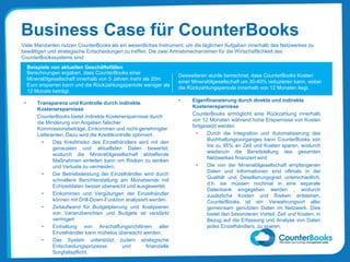 Business Case für CounterBooks
Viele Mandanten nutzen CounterBooks als ein wesentliches Instrument, um die täglichen Aufgaben innerhalb des Netzwerkes zu
bewältigen und strategische Entscheidungen zu treffen. Die zwei Antriebmechanismen für die Wirtschaftlichkeit des
CounterBookssystems sind:
• Transparenz und Kontrolle durch indirekte
Kostenersparnisse
CounterBooks bietet indirekte Kostenersparnisse durch
die Minderung von Angaben falscher
Kommissionsbeträge, Einkommen und nicht-genehmigter
Lieferanten. Dazu wird die Kreditkontrolle optimiert.
• Das Kreditrisiko des Einzelhändlers wird mit den
genausten und aktuellsten Daten bewertet,
wodurch die Mineralölgesellschaft abhelfende
Maßnahmen einleiten kann um Risiken zu senken
und Verluste zu vermeiden.
• Die Betriebsleistung der Einzelhändler wird durch
schnellere Berichterstattung am Monatsende mit
Echtzeitdaten besser überwacht und ausgewertet.
• Einkommen und Vergütungen der Einzelhändler
können mit Drill-Down-Funktion analysiert werden.
• Zeitaufwand für Budgetplanung und Analysieren
von Varianzberichten und Budgets ist verstärkt
verringert
• Einhaltung von Anschaffungsrichtlinien aller
Einzelhändler kann mühelos überwacht werden.
• Das System unterstützt zudem strategische
Entscheidungsprozesse und finanzielle
Sorgfaltspflicht.
• Eigenfinanzierung durch direkte und indirekte
Kostenersparnisse
CounterBooks ermöglicht eine Rückzahlung innerhalb
von 12 Monaten während hohe Ersparnisse von Kosten
fortgesetzt werden
• Durch die Integration und Automatisierung des
Buchhaltungsvorganges kann CounterBooks von
bis zu 95% an Zeit und Kosten sparen, wodurch
wiederum die Bereitstellung des gesamten
Netzwerkes finanziert wird.
• Die von der Mineralölgesellschaft empfangenen
Daten und Informationen sind oftmals in der
Qualität und Detaillierungsgrad unterschiedlich,
d.h. sie müssen nochmal in eine separate
Datenbank eingegeben werden , wodurch
zusätzliche Kosten und Risiken entstehen.
CounterBooks ist ein Verwahrungsort aller
gemeinsam genutzten Daten im Netzwerk. Dies
bietet den besonderen Vorteil, Zeit und Kosten, in
Bezug auf die Erfassung und Analyse von Daten
jedes Einzelhändlers, zu sparen.
Beispiele von aktuellen Geschäftsfällen
Berechnungen ergaben, dass CounterBooks einer
Mineralölgesellschaft innerhalb von 5 Jahren mehr als 20m
Euro ersparren kann und die Rückzahlungsperiode weniger als
12 Monate beträgt.
Desweiteren wurde berrechnet, dass CounterBooks Kosten
einer Mineralölgesellschaft um 30-40% reduzieren kann, wobei
die Rückzahlungsperiode innerhalb von 12 Monaten liegt.
 