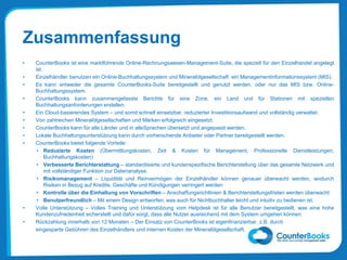 Zusammenfassung
• CounterBooks ist eine marktführende Online-Rechnungswesen-Management-Suite, die speziell für den Einzelhandel angelegt
ist.
• Einzelhändler benutzen ein Online-Buchhaltungssystem und Mineralölgesellschaft ein Managementinformationssystem (MIS).
• Es kann entweder die gesamte CounterBooks-Suite bereitgestellt und genutzt werden, oder nur das MIS bzw. Online-
Buchhaltungssystem.
• CounterBooks kann zusammengefasste Berichte für eine Zone, ein Land und für Stationen mit speziellen
Buchhaltungsanforderungen erstellen.
• Ein Cloud-basierendes System – und somit schnell einsetzbar, reduzierter Investitionsaufwand und vollständig verwaltet.
• Von zahlreichen Mineralölgesellschaften und Märken erfolgreich eingesetzt.
• CounterBooks kann für alle Länder und in alleSprachen übersetzt und angepasst werden.
• Lokale Buchhaltungsunterstützung kann durch vorherschende Anbieter oder Partner bereitgestellt werden.
• CounterBooks bietet folgende Vorteile:
• Reduzierte Kosten (Übermittlungskosten, Zeit & Kosten für Management, Professionelle Dienstleistungen,
Buchhaltungskosten)
• Verbesserte Berichterstattung – standardisierte und kundenspezifische Berichterstellung über das gesamte Netzwerk und
mit vollständiger Funktion zur Datenanalyse.
• Risikomanagement – Liquidität und Reinvermögen der Einzelhändler können genauer überwacht werden, wodurch
Risiken in Bezug auf Kredite, Geschäfte und Kündigungen verringert werden
• Kontrolle über die Einhaltung von Vorschriften – Anschaffungsrichtlinien & Berichterstellungsfristen werden überwacht
• Benutzerfreundlich – Mit einem Design entworfen, was auch für Nichtbuchhalter leicht und intuitiv zu bedienen ist.
• Volle Unterstützung – Volles Training und Unterstützung vom Helpdesk ist für alle Benutzer bereitgestellt, was eine hohe
Kundenzufriedenheit sicherstellt und dafür sorgt, dass alle Nutzer ausreichend mit dem System umgehen können.
• Rückzahlung innerhalb von 12 Monaten – Der Einsatz von CounterBooks ist eigenfinanzierbar, z.B. durch
eingesparte Gebühren des Einzelhändlers und internen Kosten der Mineralölgesellschaft.
 