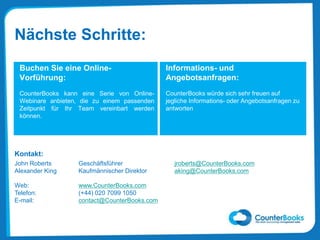 Informations- und
Angebotsanfragen:
CounterBooks würde sich sehr freuen auf
jegliche Informations- oder Angebotsanfragen zu
antworten
Buchen Sie eine Online-
Vorführung:
CounterBooks kann eine Serie von Online-
Webinare anbieten, die zu einem passenden
Zeitpunkt für Ihr Team vereinbart werden
können.
Kontakt:
Nächste Schritte:
John Roberts Geschäftsführer jroberts@CounterBooks.com
Alexander King Kaufmännischer Direktor aking@CounterBooks.com
Web: www.CounterBooks.com
Telefon: (+44) 020 7099 1050
E-mail: contact@CounterBooks.com
 
