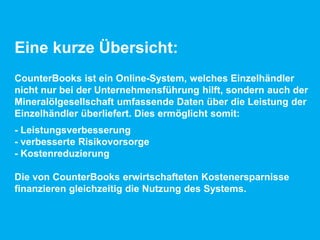Eine kurze Übersicht:
CounterBooks ist ein Online-System, welches Einzelhändler
nicht nur bei der Unternehmensführung hilft, sondern auch der
Mineralölgesellschaft umfassende Daten über die Leistung der
Einzelhändler überliefert. Dies ermöglicht somit:
- Leistungsverbesserung
- verbesserte Risikovorsorge
- Kostenreduzierung
Die von CounterBooks erwirtschafteten Kostenersparnisse
finanzieren gleichzeitig die Nutzung des Systems.
 