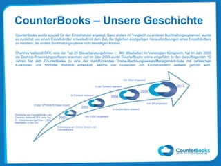 CounterBooks – Unsere Geschichte
CounterBooks wurde speziell für den Einzelhandel angelegt. Ganz anders im Vergleich zu anderen Buchhaltungssystemen, wurde
es zunächst von einem Einzelhändler entwickelt mit dem Ziel, die täglichen einzigartigen Herausforderungen eines Einzelhändlers
zu meistern, die andere Buchhaltungssyteme nicht bewältigen können.
Chantrey Vellacott DFK, eine der Top 25 Steuerberatungsfirmen (~ 300 Mitarbeiter) im Vereinigten Königreich, hat im Jahr 2000
die Desktop-Anwendungssoftware erworben und im Jahr 2003 wurde CounterBooks online eingeführt. In den darauffolgenden 10
Jahren hat sich CounterBooks zu eine der marktführenden Online-Rechnungswesen-Management-Suite mit zahlreichen
Funktionen und höchster Stabilität entwickelt, welche von tausenden von Einzelhändlern weltweit genutzt wird.
2003
2000
2006
2009
2013
Erster EPOS/BOS Daten Import
In Finnland realisiert
Von BP eingesetzt
Entwicklung der Online Version von
CounterBooks
Von Shell eingesetzt
Gründung von CounterBooks von
Chantrey Vellacott DFK, eine Top
25 Steuerberatungsfirma (~ 300
Mitarbeiter) in der UK.
Von ESSO eingesetzt
In Deutschland realisiert
In der Schweiz realisiert
 