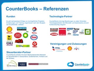 CounterBooks – Referenzen
Kunden
Es gibt nachweisbare Erfolge von durchgeführten Projekten,
Einweisungen und Training, angemessen nach dem Budgets
der Einzelhändler, weltweit.
Technologie-Partner
CounterBooks hat enge Beziehungen zu vielen führenden
Techologieanbietern der Mineralöl- und Gasindustrie und sich
funktionstüchtig integriert.
Vereinigungen und Zulassungen
In Bearbeitung
Steuerberater-Partner
CounterBooks arbeitet mit einem flächendeckenden Netzwerk
an Steuerberatern in Deutschland, Großbritannien, Finnland und
der Schweiz.
 