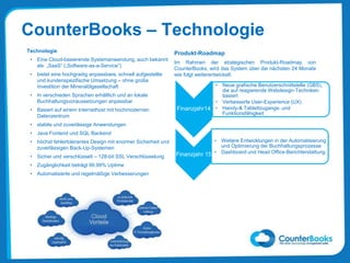 Technologie
• Eine Cloud-basierende Systemanwendung, auch bekannt
als „SaaS” („Software-as-a-Service”)
• bietet eine hochgradig anpassbare, schnell aufgestellte
und kundenspezifische Umsetzung – ohne große
Investition der Mineralölgesellschaft
• In verschieden Sprachen erhältlich und an lokale
Buchhaltungsvoraussetzungen anpassbar
• Basiert auf einem Internethost mit hochmodernen
Datenzentrum
• stabile und zuverlässige Anwendungen
• Java Fontend und SQL Backend
• höchst fehlertolerantes Design mit enormer Sicherheit und
zuverlässigen Back-Up-Systemen
• Sicher und verschlüsselt – 128-bit SSL Verschlüsselung
• Zugänglichkeit beträgt 99.99% Uptime
• Automatisierte und regelmäßige Verbesserungen
CounterBooks – Technologie
Produkt-Roadmap
Im Rahmen der strategischen Produkt-Roadmap von
CounterBooks, wird das System über die nächsten 24 Monate
wie folgt weiterentwickelt:
Finanzjahr14
• Neue grafische Benutzerschnittstelle (GBS),
die auf reagierende Webdesign-Techniken
basiert
• Verbesserte User-Experience (UX)
• Handy-& Tablettzugangs- und
Funktionsfähigkeit
Finanzjahr 15
• Weitere Entwicklungen in der Automatisierung
und Optimierung der Buchhaltungsprozesse
• Dashboard und Head Office-Berichterstattung
 