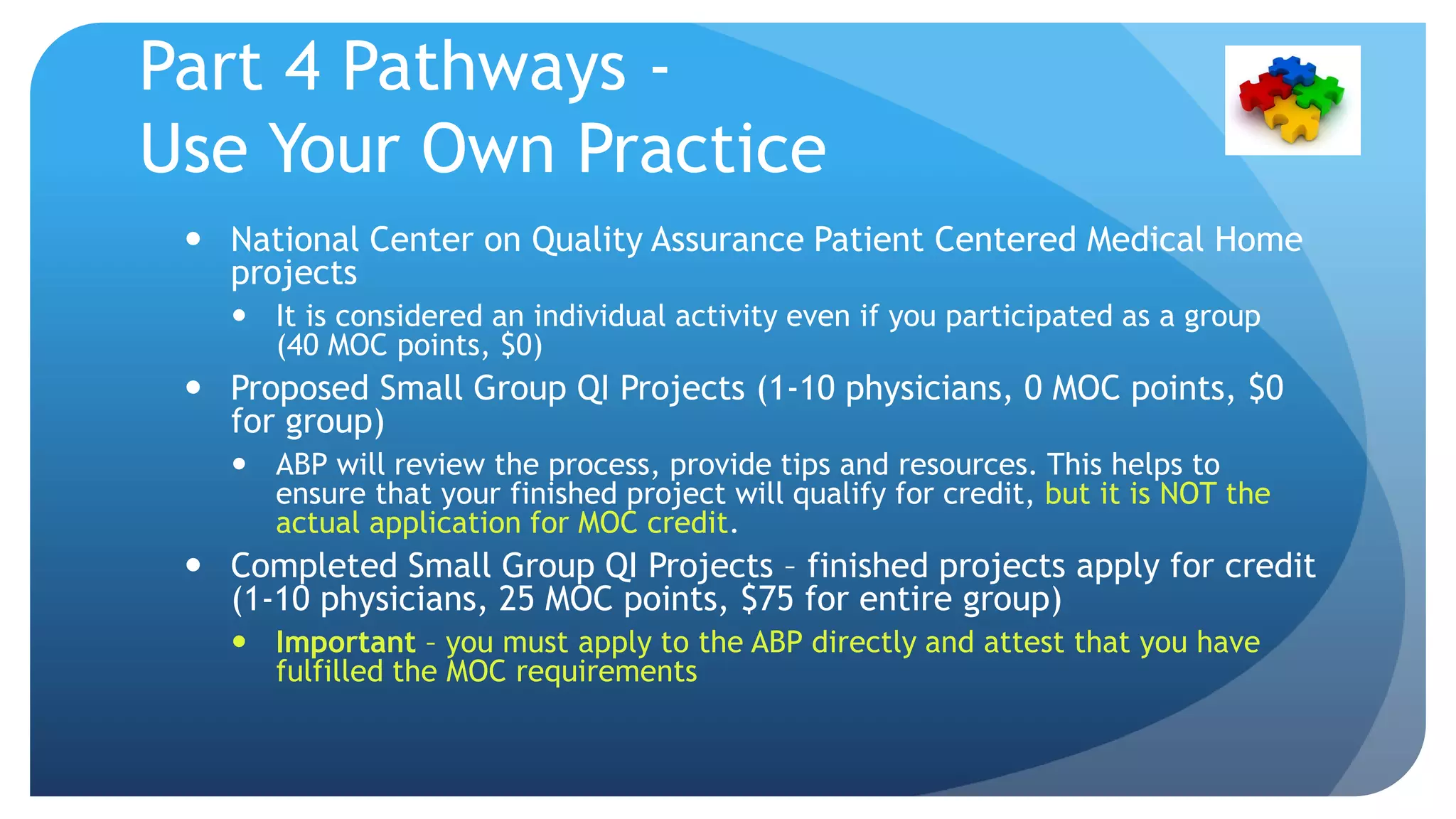 Part 4 Pathways -
Use Your Own Practice
 National Center on Quality Assurance Patient Centered Medical Home
projects
 It is considered an individual activity even if you participated as a group
(40 MOC points, $0)
 Proposed Small Group QI Projects (1-10 physicians, 0 MOC points, $0
for group)
 ABP will review the process, provide tips and resources. This helps to
ensure that your finished project will qualify for credit, but it is NOT the
actual application for MOC credit.
 Completed Small Group QI Projects – finished projects apply for credit
(1-10 physicians, 25 MOC points, $75 for entire group)
 Important – you must apply to the ABP directly and attest that you have
fulfilled the MOC requirements
 