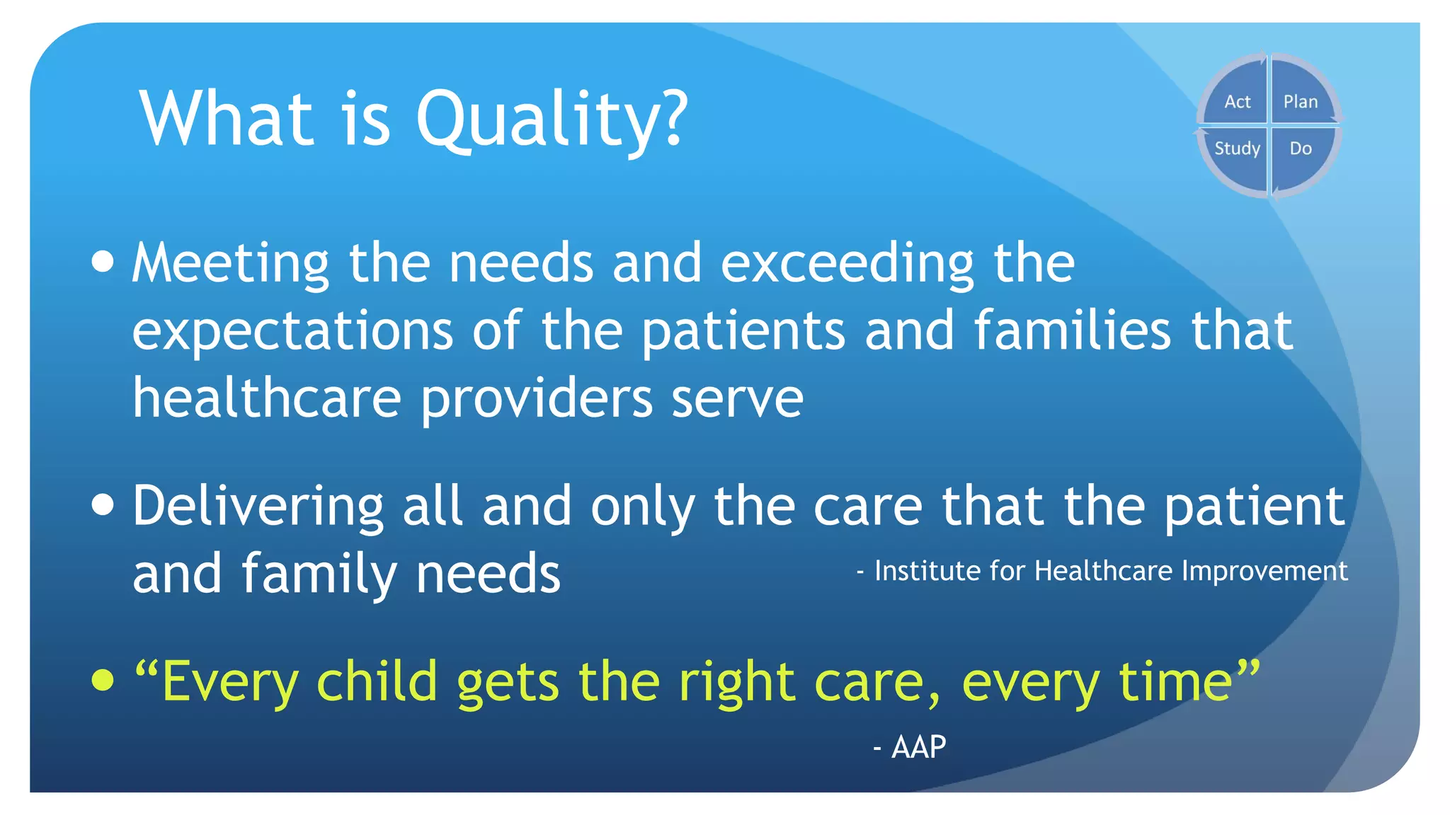 What is Quality?
 Meeting the needs and exceeding the
expectations of the patients and families that
healthcare providers serve
 Delivering all and only the care that the patient
and family needs
 “Every child gets the right care, every time”
- Institute for Healthcare Improvement
- AAP
 