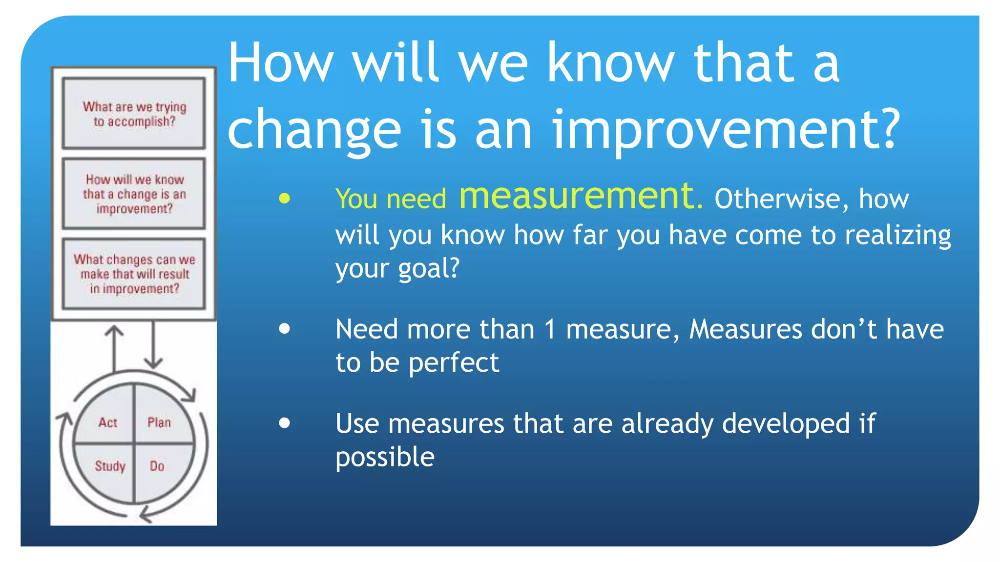 How will we know that a
change is an improvement?
 You need measurement. Otherwise, how
will you know how far you have come to realizing
your goal?
 Need more than 1 measure, Measures don’t have
to be perfect
 Use measures that are already developed if
possible
 