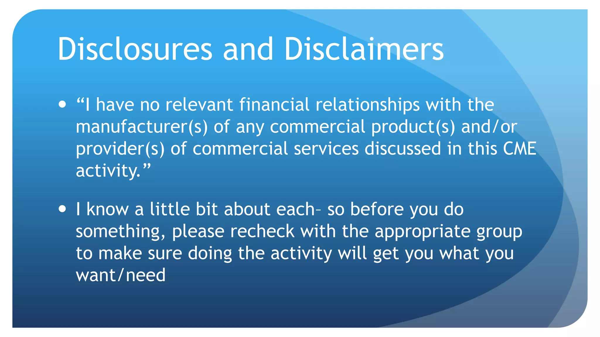 Disclosures and Disclaimers
 “I have no relevant financial relationships with the
manufacturer(s) of any commercial product(s) and/or
provider(s) of commercial services discussed in this CME
activity.”
 I know a little bit about each– so before you do
something, please recheck with the appropriate group
to make sure doing the activity will get you what you
want/need
 