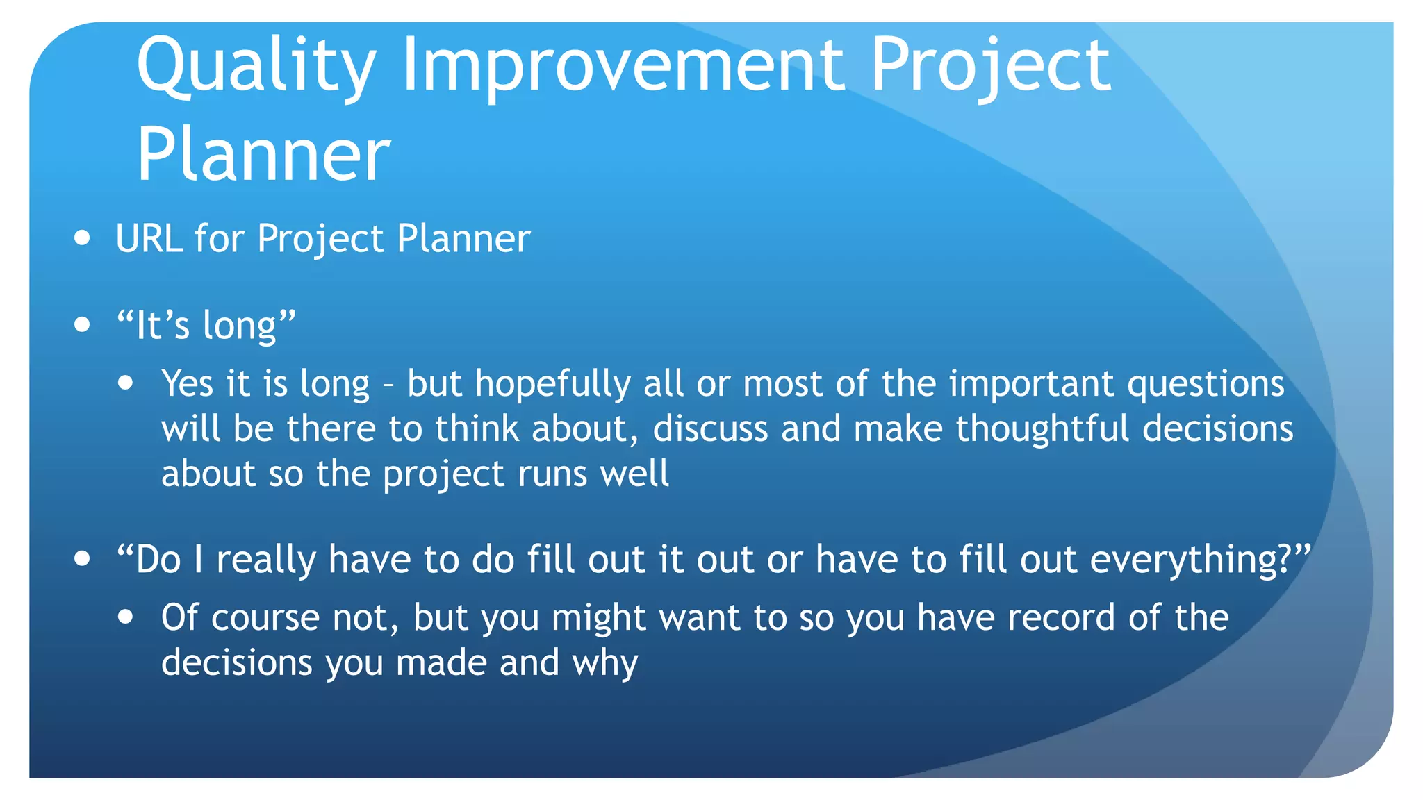 Quality Improvement Project
Planner
 URL for Project Planner
 “It’s long”
 Yes it is long – but hopefully all or most of the important questions
will be there to think about, discuss and make thoughtful decisions
about so the project runs well
 “Do I really have to do fill out it out or have to fill out everything?”
 Of course not, but you might want to so you have record of the
decisions you made and why
 