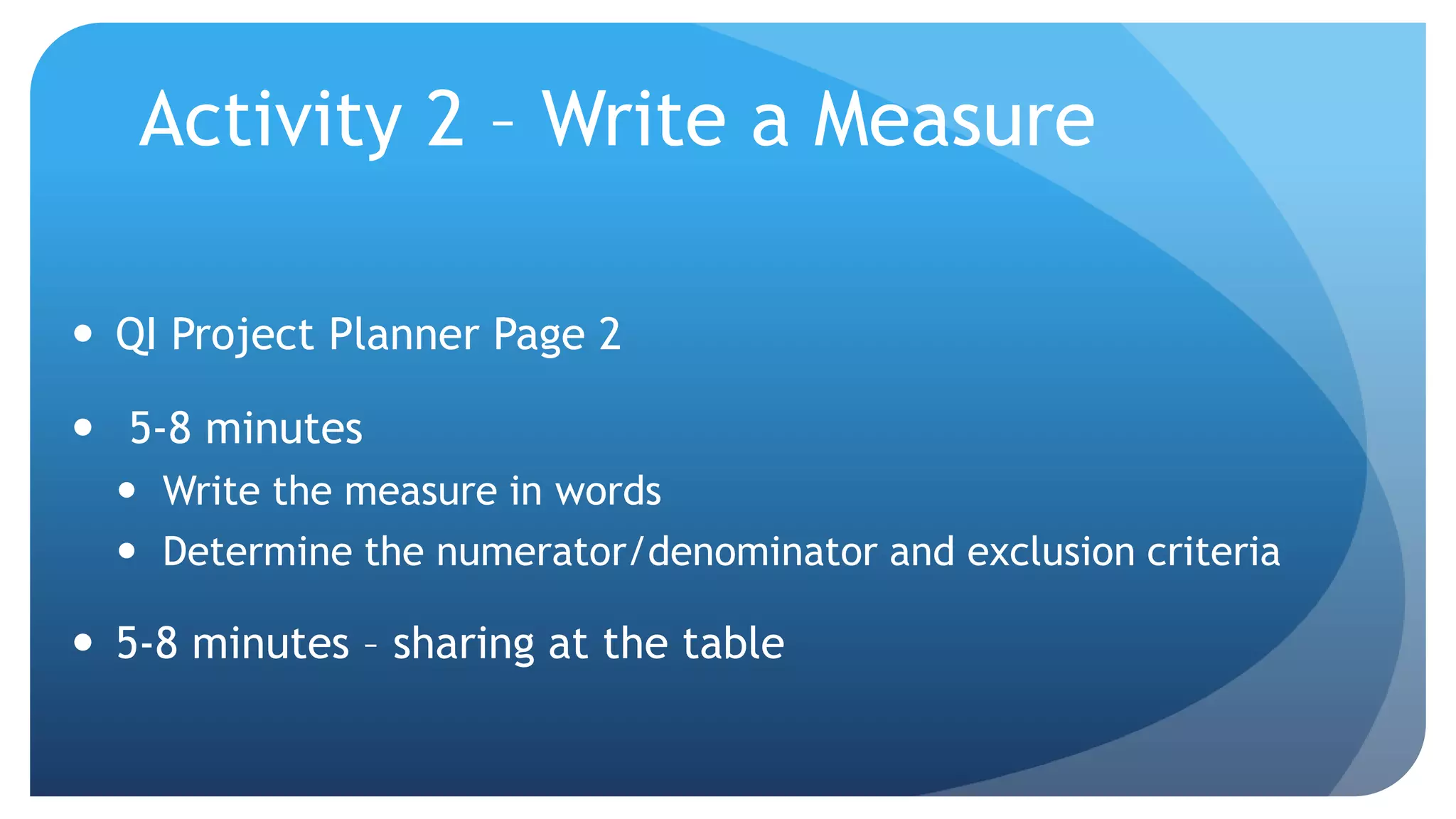 Activity 2 – Write a Measure
 QI Project Planner Page 2
 5-8 minutes
 Write the measure in words
 Determine the numerator/denominator and exclusion criteria
 5-8 minutes – sharing at the table
 