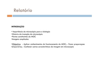 Relatório


INTRODUÇÃO

• Importância do microscópio para a biologia
•  istoria da invenção do microscópio
 H
•  artes constituintes do MOC
 P
• magens ampliadas
 I

•  bjectivo: - Aplicar conhecimentos do funcionamento do MOC; - Fazer preparaçoes
 O
temporárias; - Conhecer outras caracteristicas da imagem em microscopia
 