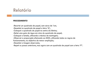 Relatório
PROCEDIMENTO

-  ecortei um quadrado de papel, com cerca de 1cm;
 R
-  esenhei no quadrado de papel a letra “A”;
 D
-  oloquei o quadrado de papel no centro da lâmina;
 C
-  eitei uma gota de água em cima do quadrado de papel;
 D
-  oloquei a lamela, utilizando a técnica de montagem;
 C
-  bservei a preparação efectuada ao MOC, utilizando todas as regras de
 O
funcionamento, na objectiva de menor ampliação;
-  esenhei a imagem observada;
 D
-  epeti os passos anteriores, mas agora com um quadrado de papel com a letra “F”.
 R
 