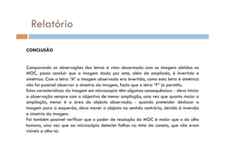 Relatório

CONCLUSÃO


Comparando as observações das letras à vista desarmada com as imagens obtidas no
MOC, posso concluir que a imagem dada por este, além de ampliada, é invertida e
simétrica. Com a letra “A” a imagem observada era invertida, como esta letra é simétrica
não foi possível observar a simetria da imagem, facto que a letra “F” já permitiu.
Estas características da imagem em microscopia têm algumas consequências: - devo iniciar
a observação sempre com a objectiva de menor ampliação, uma vez que quanto maior a
ampliação, menor é a área do objecto observada; - quando pretender deslocar a
imagem para a esquerda, devo mover o objecto no sentido contrário, devido à inversão
e simetria da imagem.
Foi também possível verificar que o poder de resolução do MOC é maior que o do olho
humano, uma vez que ao microscópio detectei falhas na tinta da caneta, que não eram
visíveis a olho nú.
 