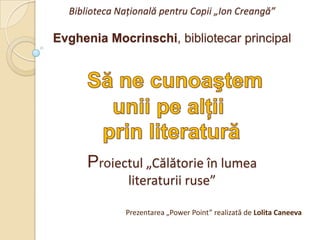 Biblioteca Naţională pentru Copii „Ion Creangă”Evghenia Mocrinschi, bibliotecar principalProiectul „Călătorie în lumea literaturii ruse” Să ne cunoaştem  unii pe alţii  prin literatură Prezentarea „Power Point” realizată de Lolita Caneeva 