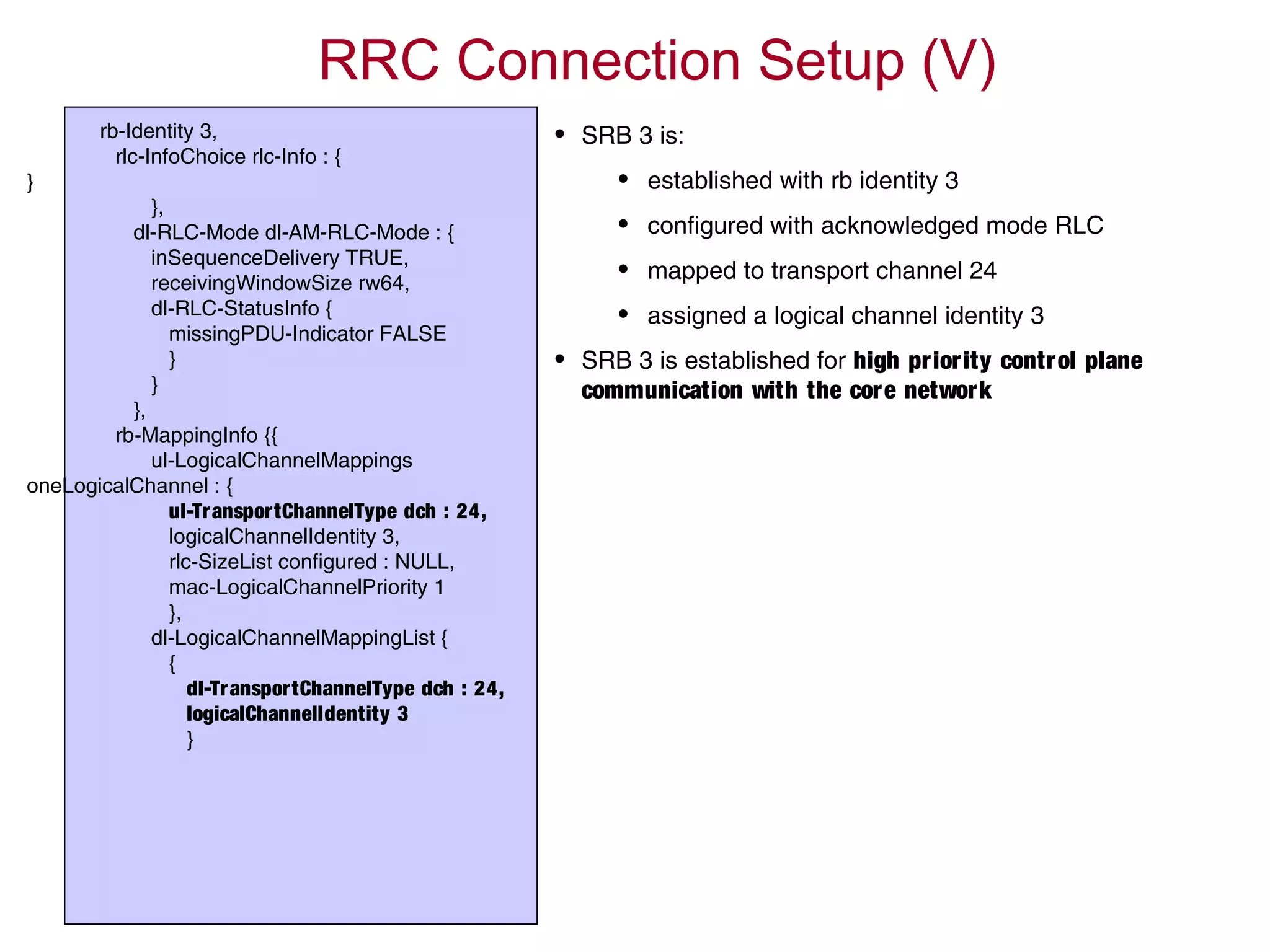 rb-Identity 3,
rlc-InfoChoice rlc-Info : {
}
},
dl-RLC-Mode dl-AM-RLC-Mode : {
inSequenceDelivery TRUE,
receivingWindowSize rw64,
dl-RLC-StatusInfo {
missingPDU-Indicator FALSE
}
}
},
rb-MappingInfo {{
ul-LogicalChannelMappings
oneLogicalChannel : {
ul-TransportChannelType dch : 24,
logicalChannelIdentity 3,
rlc-SizeList configured : NULL,
mac-LogicalChannelPriority 1
},
dl-LogicalChannelMappingList {
{
dl-TransportChannelType dch : 24,
logicalChannelIdentity 3
}
RRC Connection Setup (V)
• SRB 3 is:
• established with rb identity 3
• configured with acknowledged mode RLC
• mapped to transport channel 24
• assigned a logical channel identity 3
• SRB 3 is established for high priority control plane
communication with the core network
 