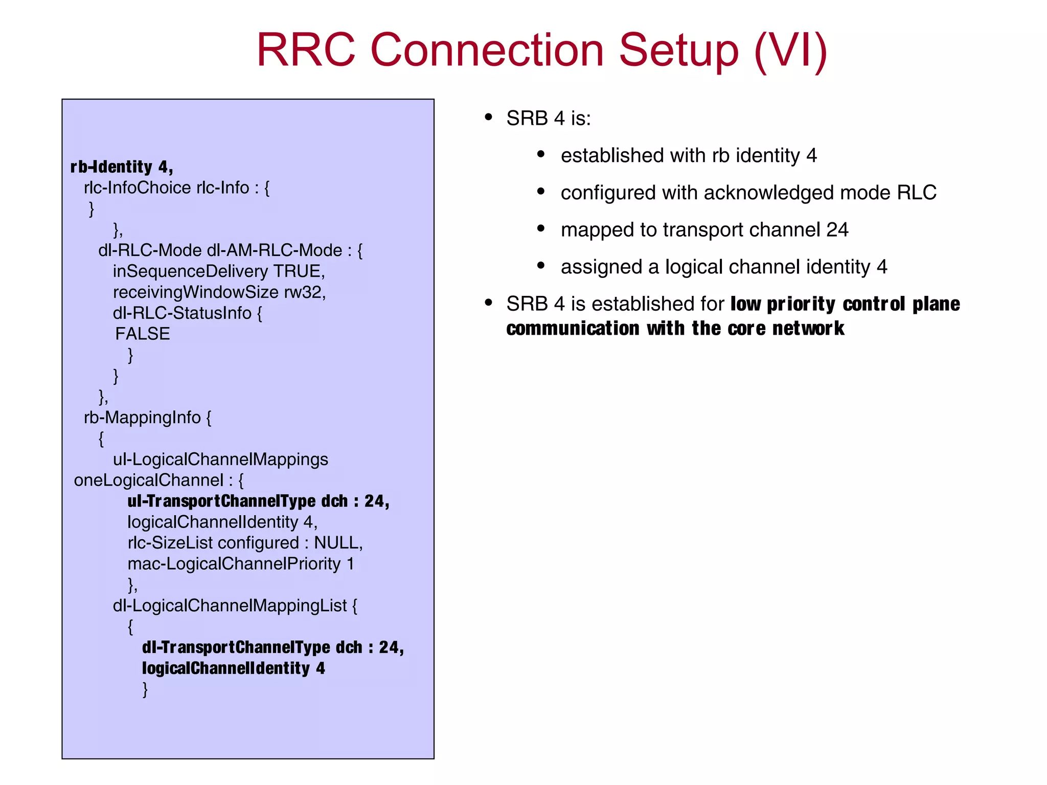 RRC Connection Setup (VI)
rb-Identity 4,
rlc-InfoChoice rlc-Info : {
}
},
dl-RLC-Mode dl-AM-RLC-Mode : {
inSequenceDelivery TRUE,
receivingWindowSize rw32,
dl-RLC-StatusInfo {
FALSE
}
}
},
rb-MappingInfo {
{
ul-LogicalChannelMappings
oneLogicalChannel : {
ul-TransportChannelType dch : 24,
logicalChannelIdentity 4,
rlc-SizeList configured : NULL,
mac-LogicalChannelPriority 1
},
dl-LogicalChannelMappingList {
{
dl-TransportChannelType dch : 24,
logicalChannelIdentity 4
}
• SRB 4 is:
• established with rb identity 4
• configured with acknowledged mode RLC
• mapped to transport channel 24
• assigned a logical channel identity 4
• SRB 4 is established for low priority control plane
communication with the core network
 