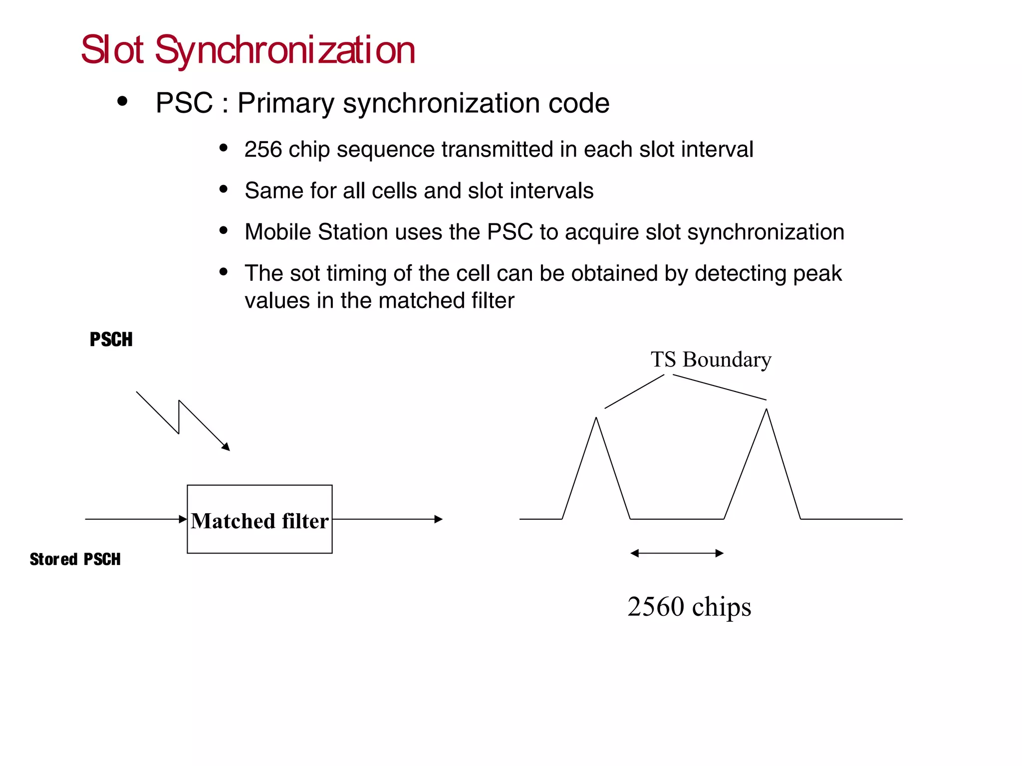 Slot Synchronization
• PSC : Primary synchronization code
• 256 chip sequence transmitted in each slot interval
• Same for all cells and slot intervals
• Mobile Station uses the PSC to acquire slot synchronization
• The sot timing of the cell can be obtained by detecting peak
values in the matched filter
Matched filter
TS Boundary
2560 chips
PSCH
Stored PSCH
 