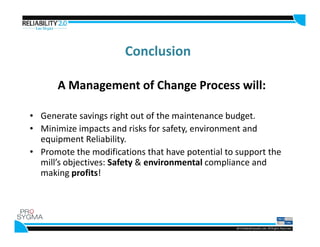 Conclusion
A Management of Change Process will:
• Generate savings right out of the maintenance budget.
• Minimize impacts and risks for safety, environment and• Minimize impacts and risks for safety, environment and
equipment Reliability.
• Promote the modifications that have potential to support the
mill’s objectives: Safety & environmental compliance and
making profits!
 