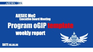 AIESEC MoC 
Executive Board Meeting 
Program oGIP template 
weekly report 
DATE xx.xx.xx 
 