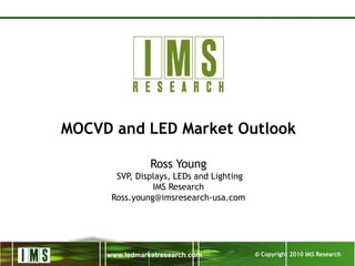 © Copyright 2010 IMS Researchwww.ledmarketresearch.com
MOCVD and LED Market Outlook
Ross Young
SVP, Displays, LEDs and Lighting
IMS Research
Ross.young@imsresearch-usa.com
 