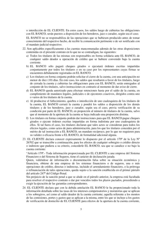 5
o interdicción de EL CLIENTE. En estos casos, los saldos luego de cubiertas las obligaciones
con EL BANCO, serán puestos a disposición de los herederos, juez o curador, según sea el caso.
EL BANCO no se responsabiliza de las operaciones que se hubiesen producido antes de tomar
conocimiento del respectivo hecho, de recibir la comunicación pertinente o de ser notificado con
el mandato judicial respectivo.
22. Son aplicables específicamente a las cuentas mancomunadas además de las otras disposiciones
contenidas en el presente contrato en lo que no se contradigan, las siguientes:
a) Todos los titulares de las mismas son responsables en forma solidaria ante EL BANCO, de
cualquier saldo deudor u operación de crédito que se hubiere convenido bajo la cuenta
corriente.
b) EL BANCO sólo pagará cheques girados o ejecutará órdenes escritas impartidas
conjuntamente por todos los titulares o en su caso por los representantes cuyas firmas se
encuentren debidamente registradas en EL BANCO.
c) Los titulares en forma conjunta podrán solicitar el cierre de la cuenta, con una anticipación no
menor de diez (10) días. En este caso, los saldos que resultaren a favor de los titulares, luego
de cerrada la cuenta y cubiertas las obligaciones para con EL BANCO, serán entregados al
conjunto de los titulares, salvo instrucciones en contrario al momento de dar aviso de cierre.
d) EL BANCO queda autorizado para efectuar retenciones hasta por el saldo de la cuenta, en
cumplimiento de mandatos legales, judiciales o de ejecutores coactivos, dirigidos contra uno
o varios de los titulares de la cuenta.
e) Al producirse el fallecimiento, quiebra o interdicción de uno cualesquiera de los titulares de
la cuenta, EL BANCO cerrará la cuenta y pondrá los saldos a disposición de los demás
titulares y de los herederos, juez o curador, según sea el caso, previa verificación de su
condición por parte de EL BANCO, en proporción al número de titulares de la cuenta, salvo
que al momento de la apertura de la cuenta se haya indicado una proporción distinta.
f) Los titulares en forma conjunta podrán dar instrucciones para que EL BANCO pague cheques
girados o ejecute órdenes escritas impartidas en forma indistinta por uno cualesquiera de
ellos. Si tal fuera el caso, los titulares declaran que tales actos se consideran para todos los
efectos legales, como actos de pura administración, para los que los titulares conceden por el
mérito de tal instrucción a EL BANCO, un mandato recíproco, por lo que no requieren para
su validez o eficacia frente a EL BANCO, de formalidad adicional alguna.
23. EL CLIENTE declara conocer expresamente lo dispuesto por el artículo 179º de la Ley Nº
26702 que se transcribe a continuación, para los efectos de cualquier sobregiro o crédito directo
o indirecto que pudiera a su criterio, concederle EL BANCO, sea que se canalice o no bajo la
cuenta corriente:
“Artículo 179º.- Toda información proporcionada por EL CLIENTE a una empresa del Sistema
Financiero o del Sistema de Seguros, tiene el carácter de declaración jurada.
Quien, valiéndose de información o documentación falsa sobre su situación económica y
financiera, obtiene de una empresa de los sistemas financieros o de seguros, una o más
operaciones de crédito, directas o indirectas, incluido el arrendamiento financiero, o la prórroga
o refinanciación de tales operaciones, queda sujeto a la sanción establecida en el primer párrafo
del artículo 247º del Código Penal.
Sin perjuicio de la sanción penal a que se alude en el párrafo anterior, la empresa está facultada
para resolver el respectivo contrato o dar por vencidos todos los plazos pactados, procediendo a
exigir la ejecución de las garantías correspondientes.
24. EL CLIENTE declara que con la debida antelación EL BANCO le ha proporcionado toda la
información detallada sobre las tasas de los intereses compensatorios y moratorias que se aplican
a los sobregiros, así como al saldo deudor de la cuenta corriente; aquella referente a los montos
de las comisiones, portes y gastos que se aplican a la misma, entre los que se incluye a los gastos
de verificación de domicilio de EL CLIENTE para efectos de la apertura de la cuenta corriente,
 