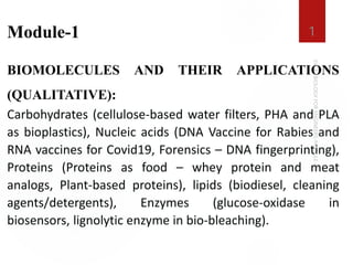 Module-1
BIOMOLECULES AND THEIR APPLICATIONS
(QUALITATIVE):
Carbohydrates (cellulose-based water filters, PHA and PLA
as bioplastics), Nucleic acids (DNA Vaccine for Rabies and
RNA vaccines for Covid19, Forensics – DNA fingerprinting),
Proteins (Proteins as food – whey protein and meat
analogs, Plant-based proteins), lipids (biodiesel, cleaning
agents/detergents), Enzymes (glucose-oxidase in
biosensors, lignolytic enzyme in bio-bleaching).
1
 