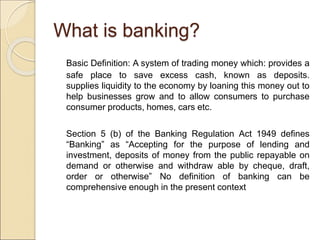 What is banking? 
Basic Definition: A system of trading money which: provides a 
safe place to save excess cash, known as deposits. 
supplies liquidity to the economy by loaning this money out to 
help businesses grow and to allow consumers to purchase 
consumer products, homes, cars etc. 
Section 5 (b) of the Banking Regulation Act 1949 defines 
“Banking” as “Accepting for the purpose of lending and 
investment, deposits of money from the public repayable on 
demand or otherwise and withdraw able by cheque, draft, 
order or otherwise” No definition of banking can be 
comprehensive enough in the present context 
 