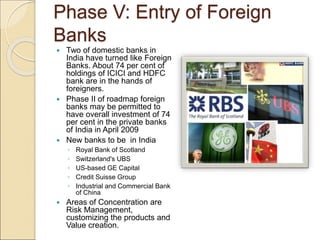 Phase V: Entry of Foreign 
Banks 
 Two of domestic banks in 
India have turned like Foreign 
Banks. About 74 per cent of ...