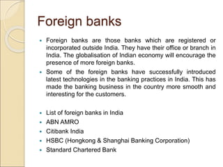 Foreign banks 
 Foreign banks are those banks which are registered or 
incorporated outside India. They have their office...