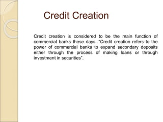 Credit Creation 
Credit creation is considered to be the main function of 
commercial banks these days. “Credit creation r...