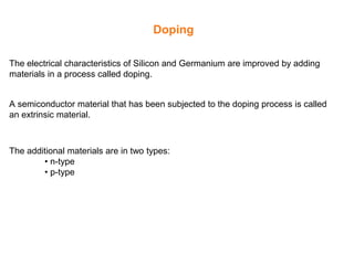 Doping
The electrical characteristics of Silicon and Germanium are improved by adding
materials in a process called doping.
A semiconductor material that has been subjected to the doping process is called
an extrinsic material.
The additional materials are in two types:
• n-type
• p-type
 