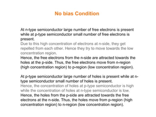 No bias Condition
At n-type semiconductor large number of free electrons is present
while at p-type semiconductor small number of free electrons is
present.
Due to this high concentration of electrons at n-side, they get
repelled from each other. Hence they try to move towards the low
concentration region.
Hence, the free electrons from the n-side are attracted towards the
holes at the p-side. Thus, the free electrons move from n-region
(high concentration region) to p-region (low concentration region).
At p-type semiconductor large number of holes is present while at n-
type semiconductor small number of holes is present.
Hence, the concentration of holes at p-type semiconductor is high
while the concentration of holes at n-type semiconductor is low.
Hence, the holes from the p-side are attracted towards the free
electrons at the n-side. Thus, the holes move from p-region (high
concentration region) to n-region (low concentration region).
 