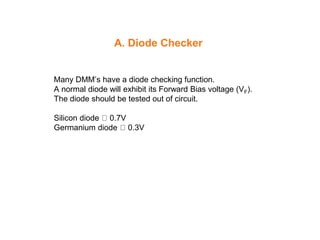 A. Diode Checker
Many DMM’s have a diode checking function.
A normal diode will exhibit its Forward Bias voltage (VF).
The diode should be tested out of circuit.
Silicon diode 0.7V
Germanium diode 0.3V
 