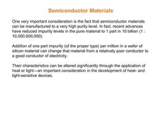 Semiconductor Materials
One very important consideration is the fact that semiconductor materials
can be manufactured to a very high purity level. In fact, recent advances
have reduced impurity levels in the pure material to 1 part in 10 billion (1 :
10,000,000,000).
Addition of one part impurity (of the proper type) per million in a wafer of
silicon material can change that material from a relatively poor conductor to
a good conductor of electricity.
Their characteristics can be altered significantly through the application of
heat or light—an important consideration in the development of heat- and
light-sensitive devices.
 