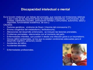 Es la función intelectual  por debajo del promedio, que coexiste con limitaciones relativas a dos o más de las siguientes áreas de habilidades adaptativas: comunicación, auto-cuidado, habilidades sociales, participación familiar y comunitaria, autonomía, salud y seguridad, funcionalidad académica, de ocio y  CAUSAS;  Factores genéticos,  síndrome de Down ( trisomia del cromosoma 21).  Errores congénitos del metabolismo.( fenilcetonuria).  Alteraciones del desarrollo embrionario,  se incluyen las lesiones prenatales.  Problemas perinatales, relacionados con el momento del parto.  Enfermedades infantiles, que pueden ir desde una infección grave a un traumatismo.  Graves déficit ambientales, en los que no existen condiciones adecuadas para el desarrollo cognitivo, personal y social.  Accidentes de tráfico.  Accidentes laborales.  Enfermedades profesionales.   Discapacidad intelectual o mental   
