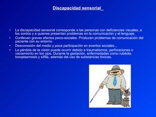 Discapacidad sensorial   La discapacidad sensorial corresponde a las personas con deficiencias visuales, a los sordos y a quienes presentan problemas en la comunicación y el lenguaje. Conllevan graves efectos psico-sociales. Producen problemas de comunicación del paciente con su entorno Desconexión del medio y poca participación en eventos sociales..   La pérdida de la visión puede ocurrir debido a traumatismos, perforaciones o vaciamiento en los ojos. Durante la gestación, enfermedades como rubéola, toxoplasmosis y sífilis, además del uso de substancias tóxicas. 