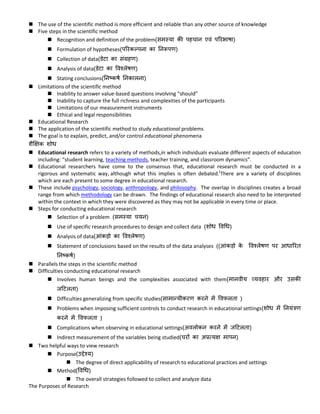  The use of the scientific method is more efficient and reliable than any other source of knowledge
 Five steps in the scientific method
 Recognition and definition of the problem(समस्या की पहचान एवं पररभाषा)
 Formulation of hypotheses(पररकल्पना का ननरूपण)
 Collection of data(डेटा का संग्रहण)
 Analysis of data(डेटा का ववश्लेषण)
 Stating conclusions(ननष्कषक ननकालना)
 Limitations of the scientific method
 Inability to answer value-based questions involving “should”
 Inability to capture the full richness and complexities of the participants
 Limitations of our measurement instruments
 Ethical and legal responsibilities
 Educational Research
 The application of the scientific method to study educational problems
 The goal is to explain, predict, and/or control educational phenomena
शैक्षिक शोि
 Educational research refers to a variety of methods,in which individuals evaluate different aspects of education
including: “student learning, teaching methods, teacher training, and classroom dynamics”.
 Educational researchers have come to the consensus that, educational research must be conducted in a
rigorous and systematic way, although what this implies is often debated.[
There are a variety of disciplines
which are each present to some degree in educational research.
 These include psychology, sociology, anthropology, and philosophy. The overlap in disciplines creates a broad
range from which methodology can be drawn. The findings of educational research also need to be interpreted
within the context in which they were discovered as they may not be applicable in every time or place.
 Steps for conducting educational research
 Selection of a problem (समस्या चयन)
 Use of specific research procedures to design and collect data (शोि ववधि)
 Analysis of data(आंकड़ो का ववश्लेषण)
 Statement of conclusions based on the results of the data analyses ((आंकड़ो के ववश्लेषण पर आिाररि
ननष्कषक)
 Parallels the steps in the scientific method
 Difficulties conducting educational research
 Involves human beings and the complexities associated with them(मानवीय व्यवहार और उसकी
जटटलिा)
 Difficulties generalizing from specific studies(सामान्यीकरण करने में ववफलिा )
 Problems when imposing sufficient controls to conduct research in educational settings(शोि में ननयंत्रण
करने में ववफलिा )
 Complications when observing in educational settings(अवलोकन करने में जटटलिा)
 Indirect measurement of the variables being studied(चरों का अप्रत्यि मापन)
 Two helpful ways to view research
 Purpose(उद्देश्य)
 The degree of direct applicability of research to educational practices and settings
 Method(ववधि)
 The overall strategies followed to collect and analyze data
The Purposes of Research
 