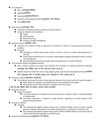 Five categories
 Basic (आिारभूि/मौललक)
 Applied(प्रायौधगक)
 Evaluation(मूल्यांकन/ननरूपण)
 Research and development (R & D)(अनुसंिान और ववकास)
 Action(क्रिया-शोि)
 Basic research(आिारभूि शोि)
 Collection and analysis of data to develop or enhance theory
 Examples related to learning theory
 Piaget
 Constructivism
 Mastery learning
 Gardner’s multiple intelligences
 Applied research (प्रायौधगक शोि )
 Collection and analysis of data to examine the usefulness of theory in solving practical educational
problems
 Examples
 Developing a seventh grade social studies curriculum around a problem-solving approach to
learning
 Examining the effectiveness of a computer-based algebra program developed around a mastery
learning approach
 Accommodating varied learning styles when teaching lessons in modern literature
 The interaction of basic and applied research
 Basic research provides the theory that produces the concepts for solving educational problems(
आिारभूि शोि शैक्षिक शोि के ललए संकल्पना प्रदान करिा है)
 Applied research provides the data to help support, guide, and revise the development theory(प्रायोधगक
शोि आिारभूि शोि के समर्कन, बदलाव और मग्दाकस्र्शन के ललए आंकडे देिा है)
 Evaluation research(मूल्यांकन अनुसंिान)
 The collection and analysis of data to make decisions related to the merit or worth of a specific program
 Merit relates to a program accomplishing what it was supposed to accomplish
 Worth relates to the value attached to a program by those using it
( जैसे की कोई शैक्षिक नननि या प्रोग्राम- मध्यान भोजन इत्याटद)
 Evaluation research
 Types of evaluation
 Formative evaluation is designed to inform and improve a program while it is being developed
or implemented
 Summative evaluation is designed to make decisions regarding the overall quality of the
program being evaluated
 Evaluation research
 Examples
 The computerized algebra program being used in Williams Middle School has been installed
properly, is being used properly, and student achievement is increasing as a result of its use
 The computerized algebra program being used in Williams Middle School is perceived to be an
efficient and effective expenditure of district funds
 Research and development(अनुसन्िान एवं ववकास)
 