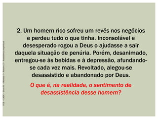 2. Um homem rico sofreu um revés nos negócios
e perdeu tudo o que tinha. Inconsolável e
desesperado rogou a Deus o ajudasse a sair
daquela situação de penúria. Porém, desanimado,
entregou-se às bebidas e à depressão, afundando-
se cada vez mais. Revoltado, alegou-se
desassistido e abandonado por Deus.
O que é, na realidade, o sentimento de
desassistência desse homem?
FEB–EADE–LivroIV–MóduloI–Roteiro3–Assistênciaespiritual
 