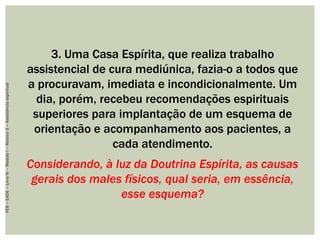 3. Uma Casa Espírita, que realiza trabalho
assistencial de cura mediúnica, fazia-o a todos que
a procuravam, imediata e incondicionalmente. Um
dia, porém, recebeu recomendações espirituais
superiores para implantação de um esquema de
orientação e acompanhamento aos pacientes, a
cada atendimento.
Considerando, à luz da Doutrina Espírita, as causas
gerais dos males físicos, qual seria, em essência,
esse esquema?
FEB–EADE–LivroIV–MóduloI–Roteiro3–Assistênciaespiritual
 