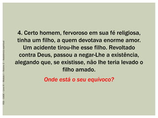 4. Certo homem, fervoroso em sua fé religiosa,
tinha um filho, a quem devotava enorme amor.
Um acidente tirou-lhe esse filho. Revoltado
contra Deus, passou a negar-Lhe a existência,
alegando que, se existisse, não lhe teria levado o
filho amado.
Onde está o seu equívoco?
FEB–EADE–LivroIV–MóduloI–Roteiro3–Assistênciaespiritual
 