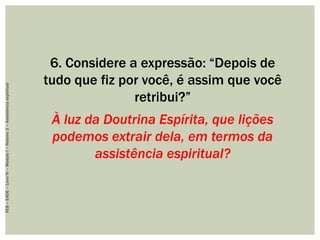 6. Considere a expressão: “Depois de
tudo que fiz por você, é assim que você
retribui?”
À luz da Doutrina Espírita, que lições
podemos extrair dela, em termos da
assistência espiritual?
FEB–EADE–LivroIV–MóduloI–Roteiro3–Assistênciaespiritual
 