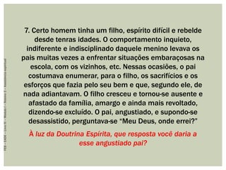 7. Certo homem tinha um filho, espírito difícil e rebelde
desde tenras idades. O comportamento inquieto,
indiferente e indisciplinado daquele menino levava os
pais muitas vezes a enfrentar situações embaraçosas na
escola, com os vizinhos, etc. Nessas ocasiões, o pai
costumava enumerar, para o filho, os sacrifícios e os
esforços que fazia pelo seu bem e que, segundo ele, de
nada adiantavam. O filho cresceu e tornou-se ausente e
afastado da família, amargo e ainda mais revoltado,
dizendo-se excluído. O pai, angustiado, e supondo-se
desassistido, perguntava-se “Meu Deus, onde errei?”
À luz da Doutrina Espírita, que resposta você daria a
esse angustiado pai?
FEB–EADE–LivroIV–MóduloI–Roteiro3–Assistênciaespiritual
 