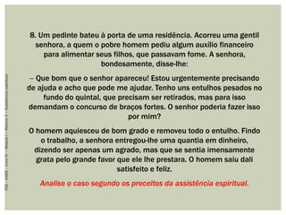 8. Um pedinte bateu à porta de uma residência. Acorreu uma gentil
senhora, a quem o pobre homem pediu algum auxílio financeiro
para alimentar seus filhos, que passavam fome. A senhora,
bondosamente, disse-lhe:
 Que bom que o senhor apareceu! Estou urgentemente precisando
de ajuda e acho que pode me ajudar. Tenho uns entulhos pesados no
fundo do quintal, que precisam ser retirados, mas para isso
demandam o concurso de braços fortes. O senhor poderia fazer isso
por mim?
O homem aquiesceu de bom grado e removeu todo o entulho. Findo
o trabalho, a senhora entregou-lhe uma quantia em dinheiro,
dizendo ser apenas um agrado, mas que se sentia imensamente
grata pelo grande favor que ele lhe prestara. O homem saiu dali
satisfeito e feliz.
Analise o caso segundo os preceitos da assistência espiritual.
FEB–EADE–LivroIV–MóduloI–Roteiro3–Assistênciaespiritual
 