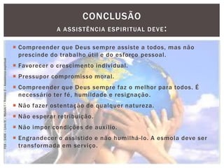  Compreender que Deus sempre assiste a todos, mas não
prescinde do trabalho útil e do esforço pessoal.
 Favorecer o crescimento individual.
 Pressupor compromisso moral.
 Compreender que Deus sempre faz o melhor para todos. É
necessário ter fé, humildade e resignação.
 Não fazer ostentação de qualquer natureza.
 Não esperar retribuição.
 Não impor condições de auxílio.
 Engrandecer o assistido e não humilhá-lo. A esmola deve ser
transformada em serviço.
CONCLUSÃO
A ASSISTÊNCIA ESPIRITUAL DEVE:
FEB–EADE–LivroIV–MóduloI–Roteiro3–Assistênciaespiritual
 