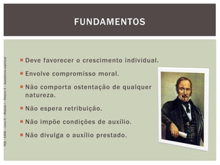  Deve favorecer o crescimento individual.
 Envolve compromisso moral.
 Não comporta ostentação de qualquer
natureza.
 Não espera retribuição.
 Não impõe condições de auxílio.
 Não divulga o auxílio prestado.
FUNDAMENTOS
FEB–EADE–LivroIV–MóduloI–Roteiro3–Assistênciaespiritual
 